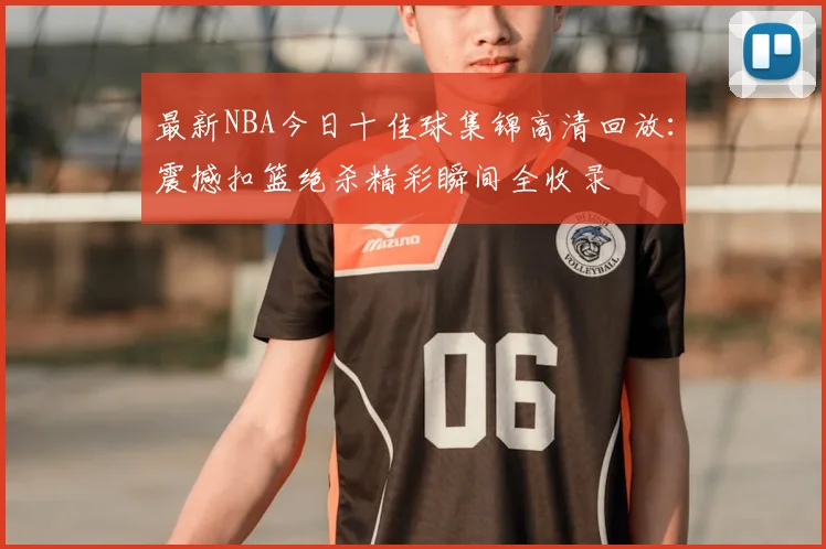 最新NBA今日十佳球集锦高清回放：震撼扣篮绝杀精彩瞬间全收录