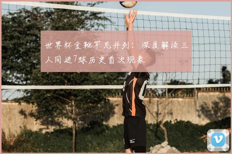 世界杯金靴罕见并列:深度解读三人同进7球历史首次现象