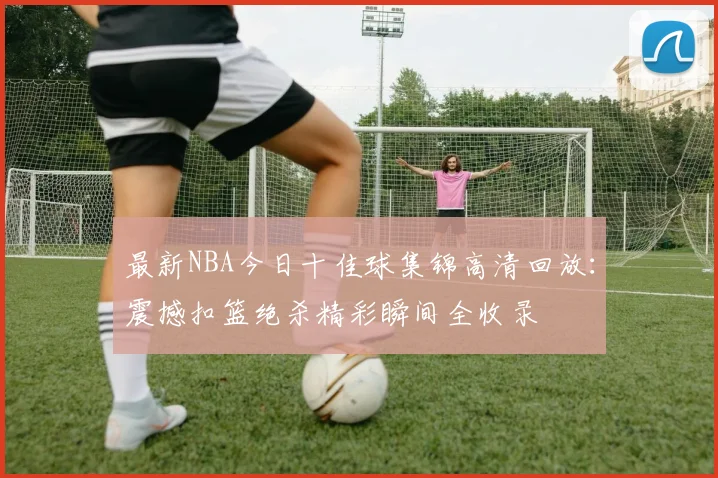 最新NBA今日十佳球集锦高清回放：震撼扣篮绝杀精彩瞬间全收录