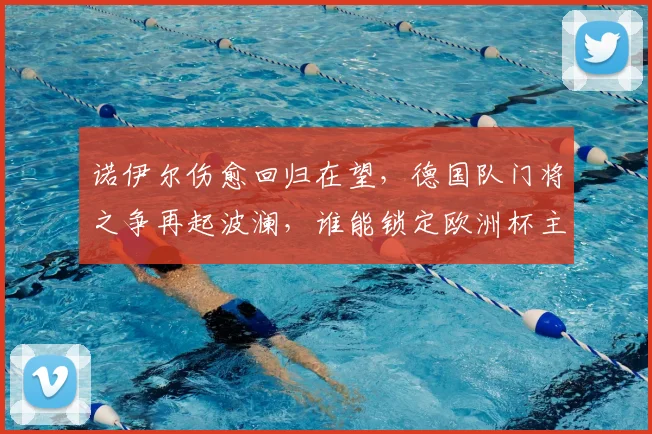 诺伊尔伤愈回归在望,德国队门将之争再起波澜,谁能锁定欧洲杯主力?