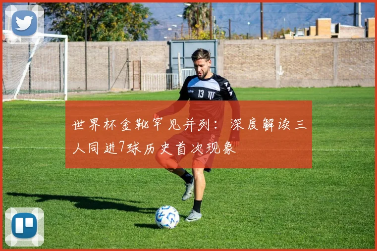 世界杯金靴罕见并列：深度解读三人同进7球历史首次现象