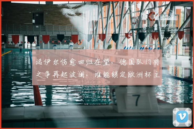 诺伊尔伤愈回归在望，德国队门将之争再起波澜，谁能锁定欧洲杯主力？